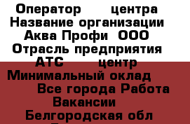 Оператор Call-центра › Название организации ­ Аква Профи, ООО › Отрасль предприятия ­ АТС, call-центр › Минимальный оклад ­ 22 000 - Все города Работа » Вакансии   . Белгородская обл.,Белгород г.